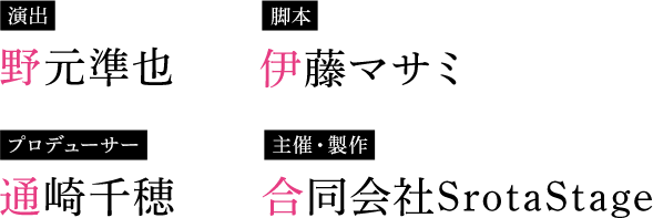 演出 野元準也 脚本 伊藤マサミ プロデューサー 通崎千穂 主催・製作 合同会社SrotaStage