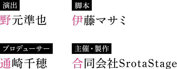演出 野元準也 脚本 伊藤マサミ プロデューサー 通崎千穂 主催・製作 合同会社SrotaStage