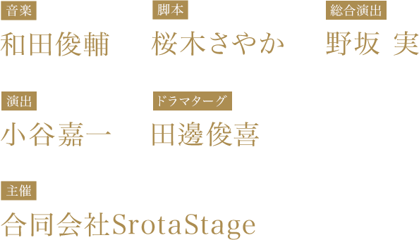 【音楽】和田俊輔 【脚本】桜木さやか 【総合演出】野坂 実　【演出】小谷嘉一　【ドラマターグ】田邊俊喜　【主催】合同会社SrotaStage