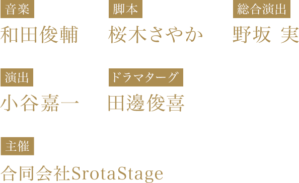 【音楽】和田俊輔 【脚本】桜木さやか 【総合演出】野坂 実　【演出】小谷嘉一　【ドラマターグ】田邊俊喜　【主催】合同会社SrotaStage